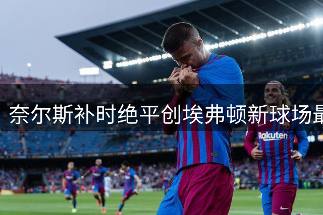 奈尔斯补时绝平创埃弗顿新球场最晚进球纪录
